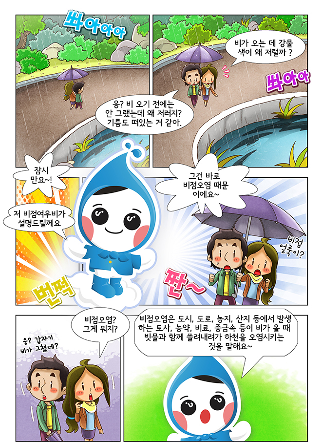쏴아아아, 응? 비오기전에는 안 그랬는데 왜 저러지? 기름도 떠있는 거 같아, 비가 오는 데 강물색이 왜저럴까?, 쏴아아, 잠시만요~!, 저 비점얼룩이가 설명드릴께요, 번쩍, 짠~, 그건 바로 비점오염 때문에요~, 비점얼룩이?, 응? 갑자기 비가 그쳤네?, 비점 오염? 그게 뭐지?, 비점 오염은 도시, 도로, 농지, 산지 등에서 발생하는 토사, 농약, 비료, 중금속 등이 비가 올 때 빗물과 함께 쓸려내려가 하천을 오염시키는 것을 말해요~