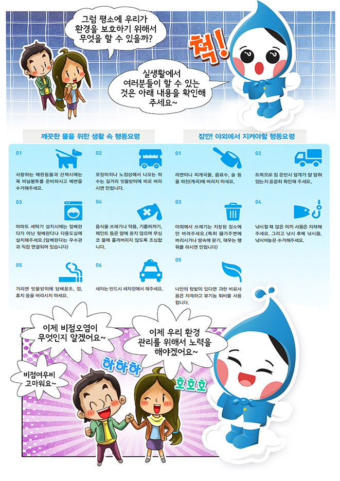 그럼 평소에 우리가 환경을 보호하기 위해서 무엇을 할 수 있을까? 실생활에서 여려분이 할 수 있는 것은 아래 내용을 확인해 주세요~ 깨끗한 물을 위한 생활 속 행동요렴, 잠깐! 야외에서 지켜야 할 행동요령, 이제 비점오염이 무엇인지 알겠어요~ 이제 우리 환경 관리를 위해서 노력을 해야겠어요~ 비점여우비 고마워요~ 하하하 호호호